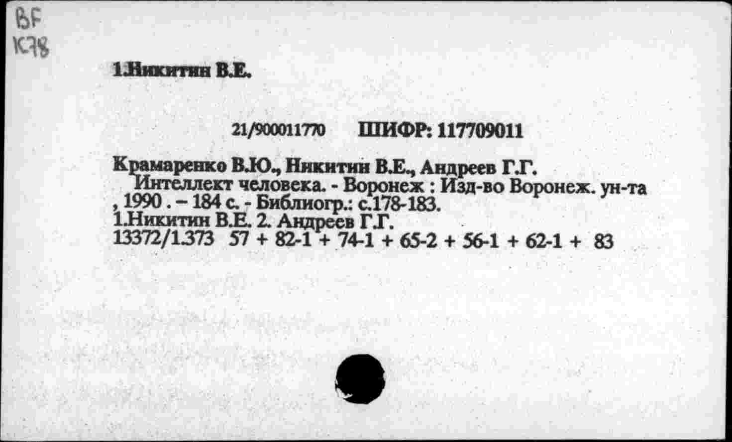 ﻿е>р
1 .Никитин В.Е.
21/900011770 ШИФР: 117709011
Крамаренко ВЛОЧ Никитин В.Е., Андреев Г.Г.
Интеллект человека. - Воронеж: Изд-во Воронеж, ун-та , 1990. -184 с. - Библиогр.: с.178-183.
ЪНикитин В.Е. 2. Андреев Г Г.
13372/1373 57 + 82-1 + 74-1 + 65-2 + 56-1 + 62-1 + 83